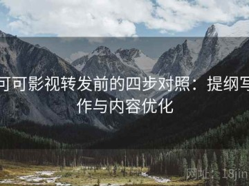 可可影视转发前的四步对照：提纲写作与内容优化