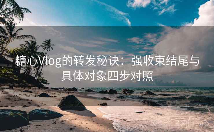 糖心Vlog的转发秘诀：强收束结尾与具体对象四步对照