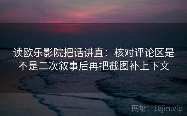 读欧乐影院把话讲直：核对评论区是不是二次叙事后再把截图补上下文