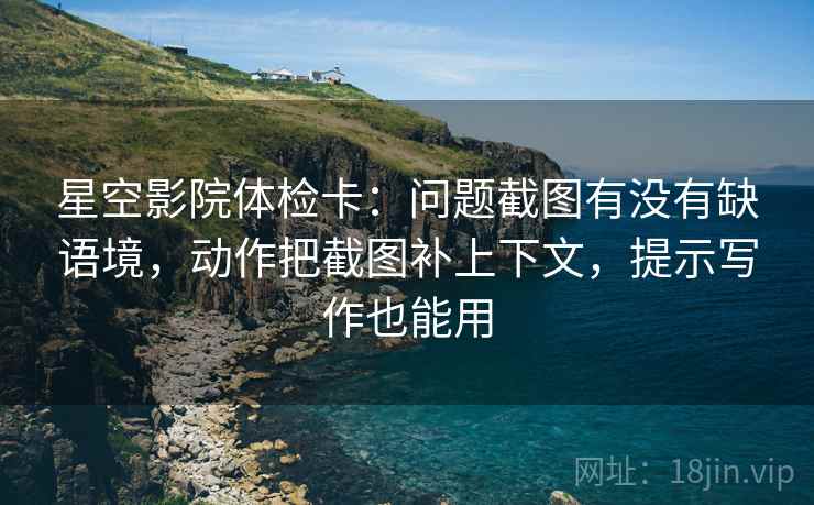 星空影院体检卡：问题截图有没有缺语境，动作把截图补上下文，提示写作也能用