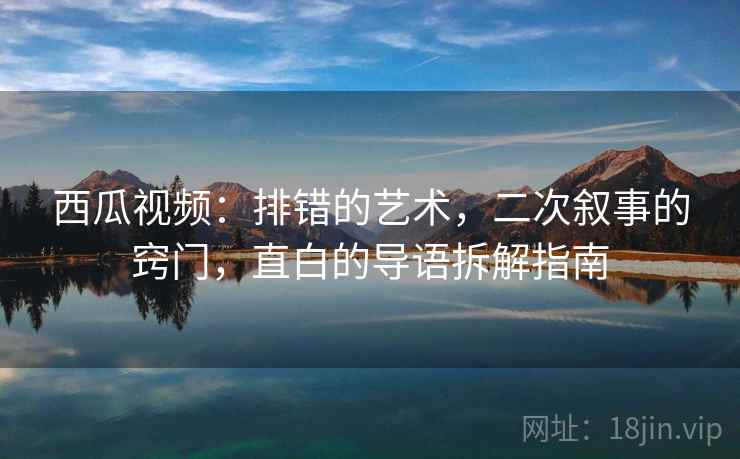 西瓜视频：排错的艺术，二次叙事的窍门，直白的导语拆解指南