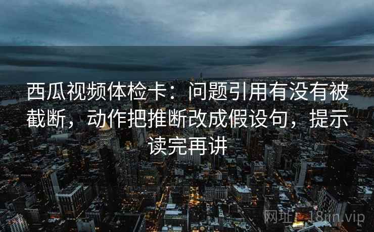 西瓜视频体检卡:问题引用有没有被截断,动作把推断改成假设句,提示读完再讲 西瓜视频体检卡:问题引用有没有被截断,动作把推断改成假设句,提示读完再讲