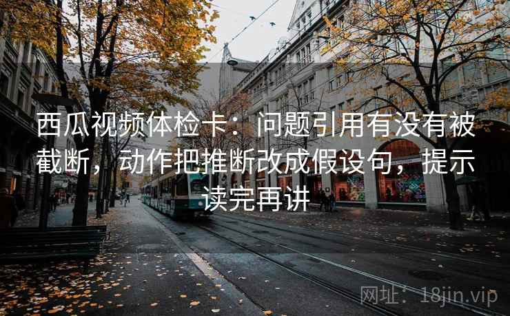西瓜视频体检卡:问题引用有没有被截断,动作把推断改成假设句,提示读完再讲 西瓜视频体检卡:问题引用有没有被截断,动作把推断改成假设句,提示读完再讲