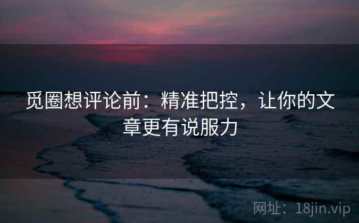 觅圈想评论前:精准把控,让你的文章更有说服力 觅圈想评论前:精准把控,让你的文章更有说服力