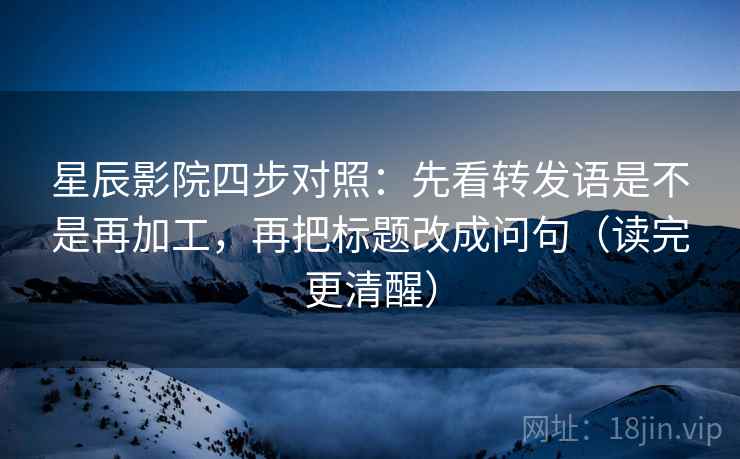 星辰影院四步对照:先看转发语是不是再加工,再把标题改成问句(读完更清醒) 星辰影院四步对照:先看转发语是不是再加工,再把标题改成问句(读完更清醒)