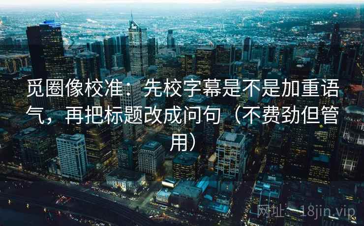 觅圈像校准:先校字幕是不是加重语气,再把标题改成问句(不费劲但管用) 觅圈像校准:先校字幕是不是加重语气,再把标题改成问句(不费劲但管用)