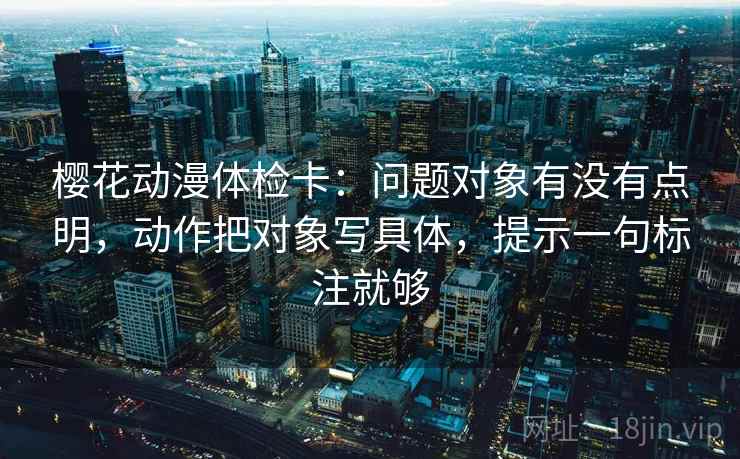 樱花动漫体检卡:问题对象有没有点明,动作把对象写具体,提示一句标注就够 樱花动漫体检卡:问题对象有没有点明,动作把对象写具体,提示一句标注就够