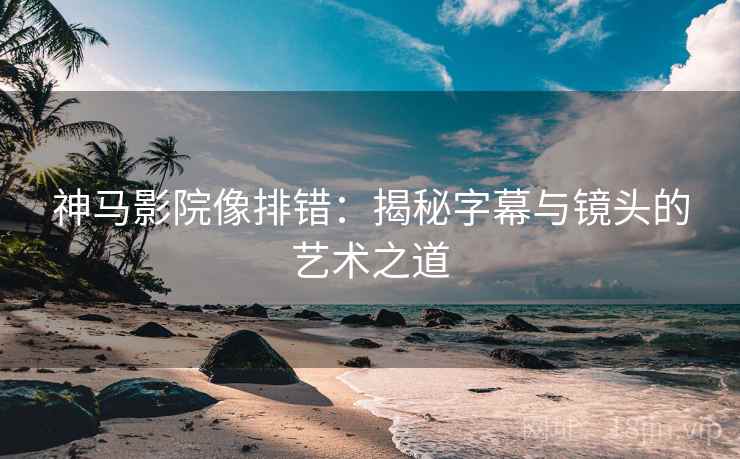 神马影院像排错:揭秘字幕与镜头的艺术之道 神马影院像排错:揭秘字幕与镜头的艺术之道