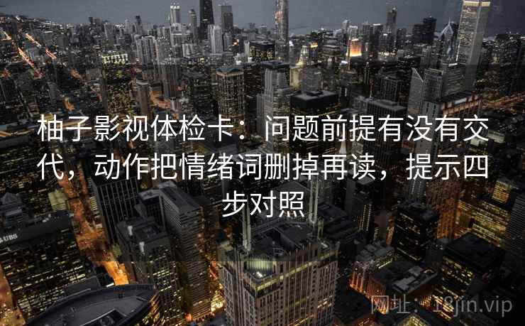 柚子影视体检卡:问题前提有没有交代,动作把情绪词删掉再读,提示四步对照 柚子影视体检卡:问题前提有没有交代,动作把情绪词删掉再读,提示四步对照