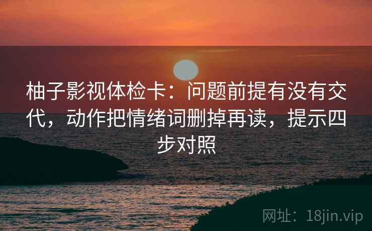 柚子影视体检卡:问题前提有没有交代,动作把情绪词删掉再读,提示四步对照 柚子影视体检卡:问题前提有没有交代,动作把情绪词删掉再读,提示四步对照