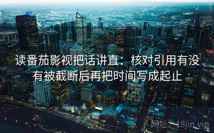 读番茄影视把话讲直:核对引用有没有被截断后再把时间写成起止 读番茄影视把话讲直:核对引用有没有被截断后再把时间写成起止