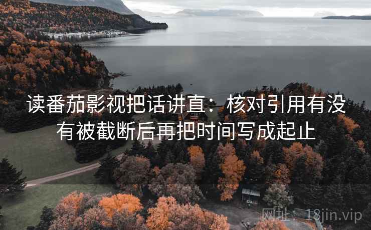 读番茄影视把话讲直:核对引用有没有被截断后再把时间写成起止 读番茄影视把话讲直:核对引用有没有被截断后再把时间写成起止