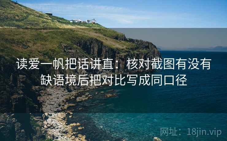 读爱一帆把话讲直:核对截图有没有缺语境后把对比写成同口径 读爱一帆把话讲直:核对截图有没有缺语境后把对比写成同口径
