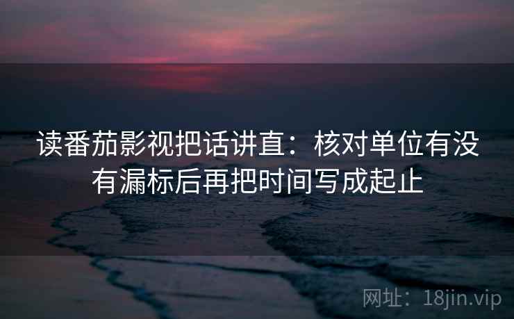 读番茄影视把话讲直:核对单位有没有漏标后再把时间写成起止 读番茄影视把话讲直:核对单位有没有漏标后再把时间写成起止