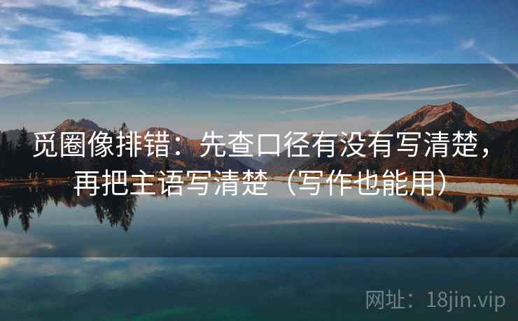 觅圈像排错:先查口径有没有写清楚,再把主语写清楚(写作也能用) 觅圈像排错:先查口径有没有写清楚,再把主语写清楚(写作也能用)