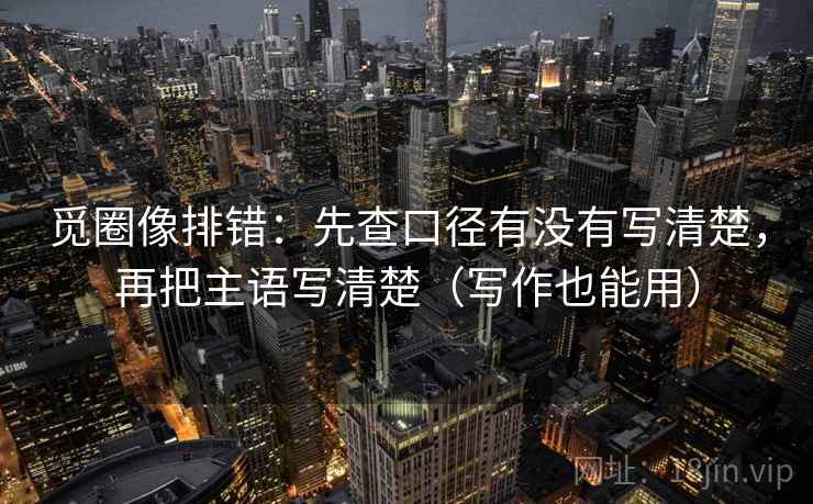 觅圈像排错:先查口径有没有写清楚,再把主语写清楚(写作也能用) 觅圈像排错:先查口径有没有写清楚,再把主语写清楚(写作也能用)