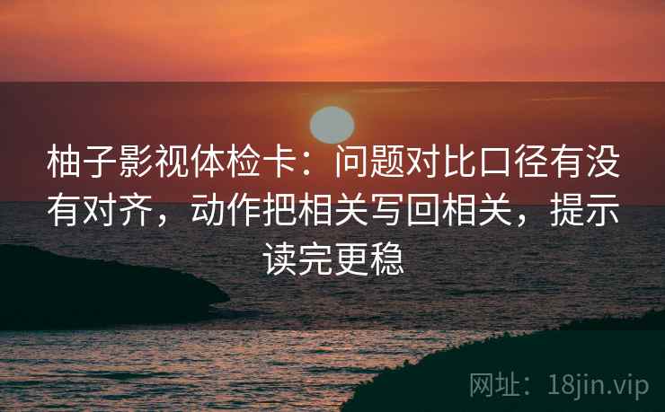 柚子影视体检卡:问题对比口径有没有对齐,动作把相关写回相关,提示读完更稳 柚子影视体检卡:问题对比口径有没有对齐,动作把相关写回相关,提示读完更稳