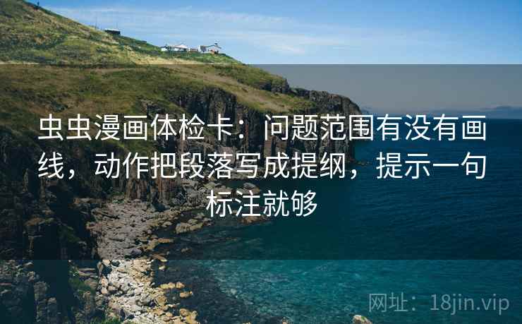 虫虫漫画体检卡:问题范围有没有画线,动作把段落写成提纲,提示一句标注就够 虫虫漫画体检卡:问题范围有没有画线,动作把段落写成提纲,提示一句标注就够