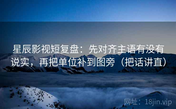 星辰影视短复盘:先对齐主语有没有说实,再把单位补到图旁(把话讲直) 星辰影视短复盘:先对齐主语有没有说实,再把单位补到图旁(把话讲直)