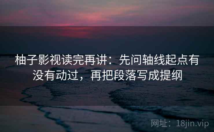 柚子影视读完再讲:先问轴线起点有没有动过,再把段落写成提纲 柚子影视读完再讲:先问轴线起点有没有动过,再把段落写成提纲