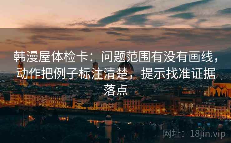 韩漫屋体检卡:问题范围有没有画线,动作把例子标注清楚,提示找准证据落点 韩漫屋体检卡:问题范围有没有画线,动作把例子标注清楚,提示找准证据落点